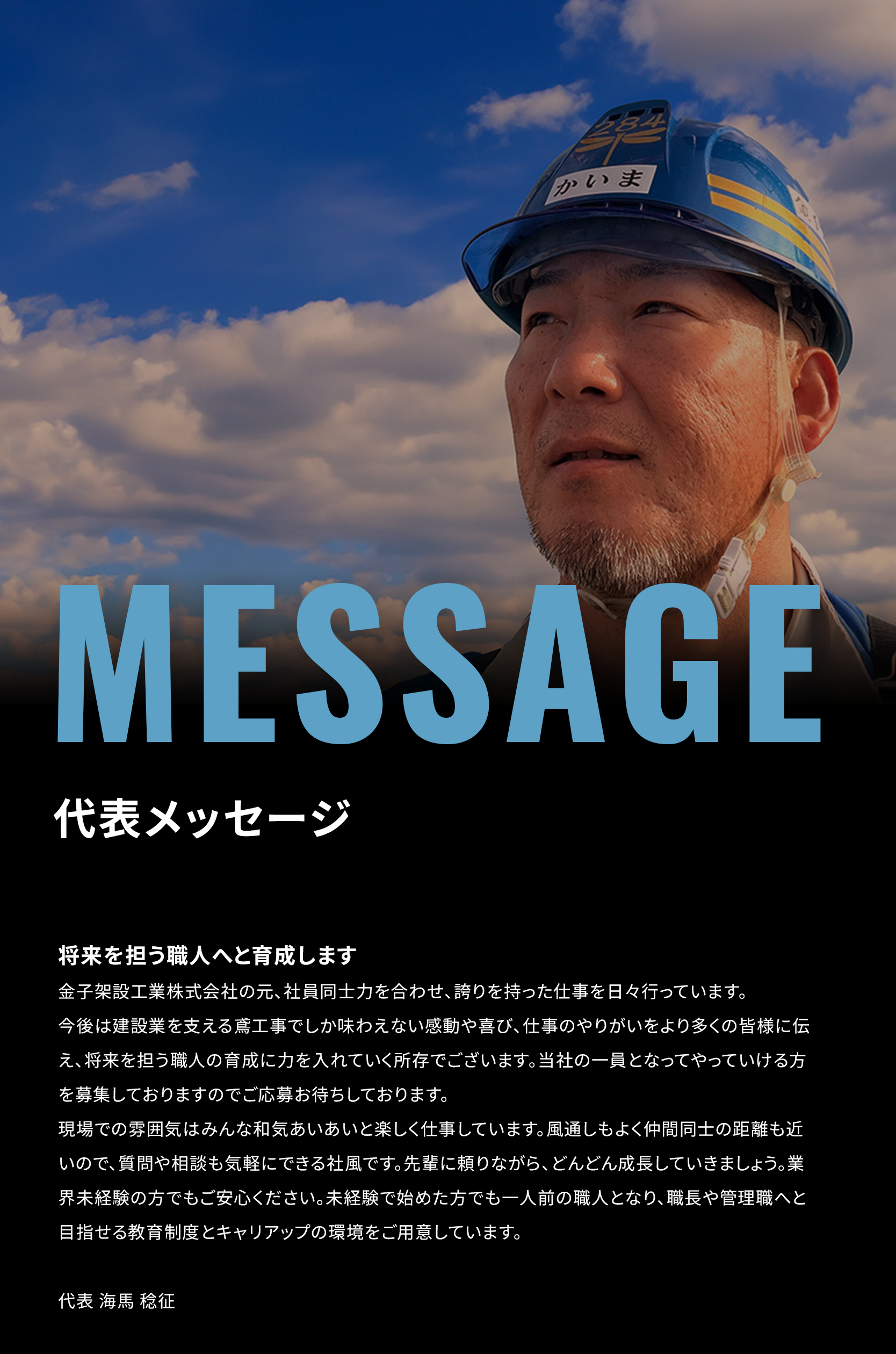 代表メッセージ　将来を担う職人へと育成します
金子架設工業株式会社の元、社員同士力を合わせ、誇りを持った仕事を日々行っています。
今後は建設業を支える鳶工事でしか味わえない感動や喜び、仕事のやりがいをより多くの皆様に伝え、将来を担う職人の育成に力を入れていく所存でございます。当社の一員となってやっていける方を募集しておりますのでご応募お待ちしております。
現場での雰囲気はみんな和気あいあいと楽しく仕事しています。風通しもよく仲間同士の距離も近いので、質問や相談も気軽にできる社風です。先輩に頼りながら、どんどん成長していきましょう。業界未経験の方でもご安心ください。未経験で始めた方でも一人前の職人となり、職長や管理職へと目指せる教育制度とキャリアップの環境をご用意しています。
代表 海馬 稔征